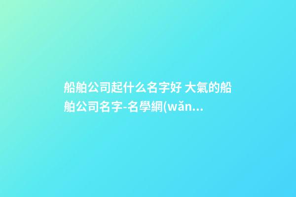 船舶公司起什么名字好 大氣的船舶公司名字-名學網(wǎng)-第1張-公司起名-玄機派